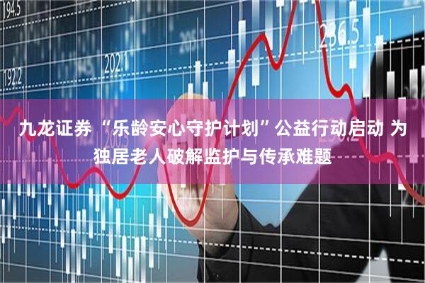 九龙证券 “乐龄安心守护计划”公益行动启动 为独居老人破解监护与传承难题