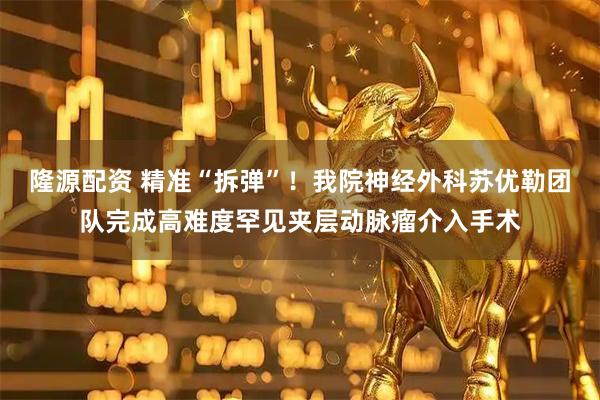 隆源配资 精准“拆弹”！我院神经外科苏优勒团队完成高难度罕见夹层动脉瘤介入手术