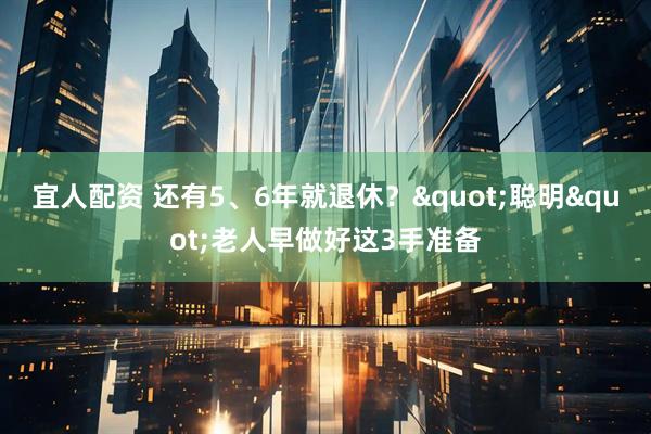 宜人配资 还有5、6年就退休？"聪明"老人早做好这3手准备