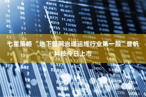 七星策略 “地下管网治理运维行业第一股”誉帆科技今日上市