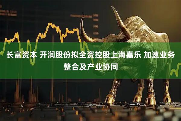 长富资本 开润股份拟全资控股上海嘉乐 加速业务整合及产业协同