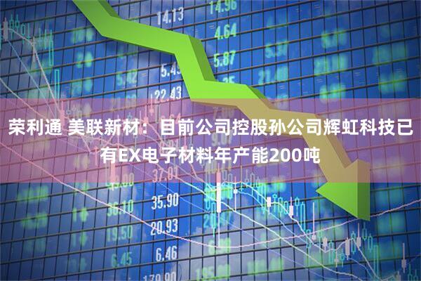 荣利通 美联新材：目前公司控股孙公司辉虹科技已有EX电子材料年产能200吨