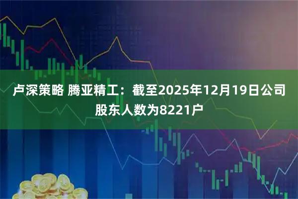 卢深策略 腾亚精工：截至2025年12月19日公司股东人数为8221户