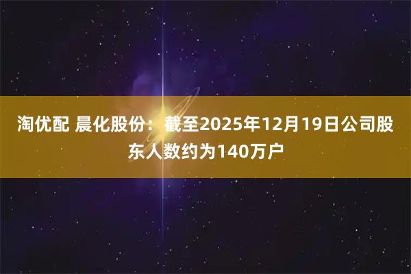 淘优配 晨化股份：截至2025年12月19日公司股东人数约为140万户