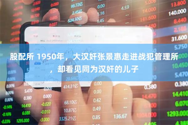 股配所 1950年，大汉奸张景惠走进战犯管理所，却看见同为汉奸的儿子