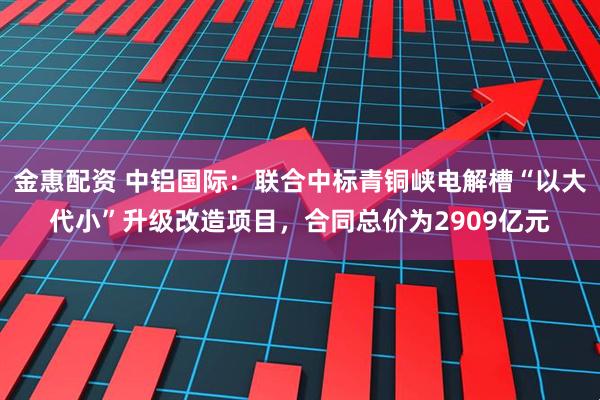金惠配资 中铝国际：联合中标青铜峡电解槽“以大代小”升级改造项目，合同总价为2909亿元