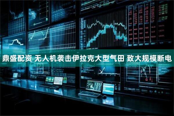 鼎盛配资 无人机袭击伊拉克大型气田 致大规模断电