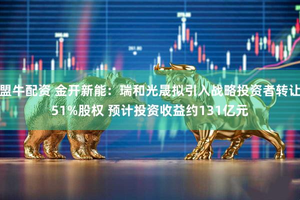 盟牛配资 金开新能：瑞和光晟拟引入战略投资者转让51%股权 预计投资收益约131亿元
