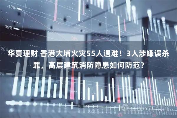 华夏理财 香港大埔火灾55人遇难！3人涉嫌误杀罪，高层建筑消防隐患如何防范？