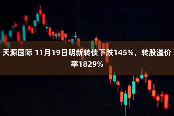 天源国际 11月19日明新转债下跌145%，转股溢价率1829%