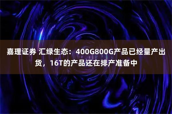 嘉理证券 汇绿生态：400G800G产品已经量产出货，16T的产品还在排产准备中