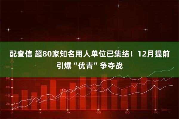 配查信 超80家知名用人单位已集结！12月提前引爆“优青”争夺战