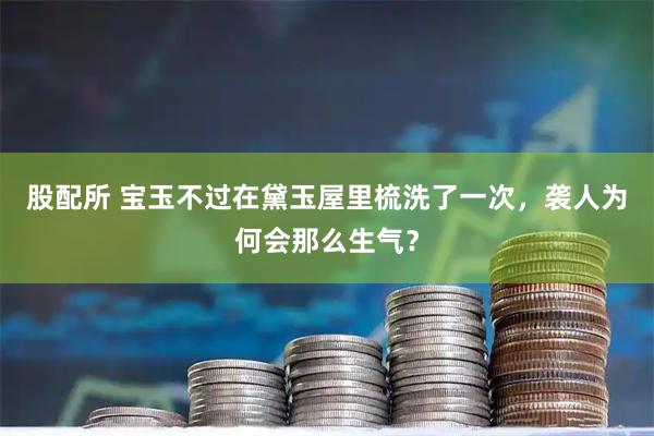 股配所 宝玉不过在黛玉屋里梳洗了一次，袭人为何会那么生气？