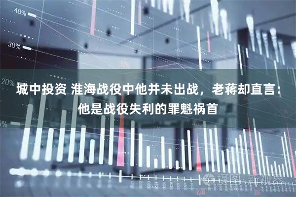 城中投资 淮海战役中他并未出战，老蒋却直言：他是战役失利的罪魁祸首