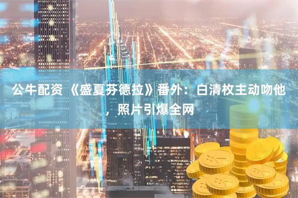 公牛配资 《盛夏芬德拉》番外：白清枚主动吻他，照片引爆全网