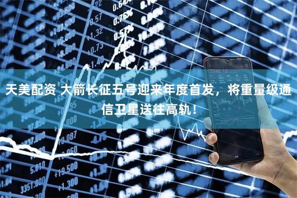 天美配资 大箭长征五号迎来年度首发，将重量级通信卫星送往高轨！