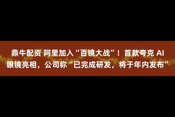 鼎牛配资 阿里加入“百镜大战”！首款夸克 AI眼镜亮相，公司称“已完成研发，将于年内发布”
