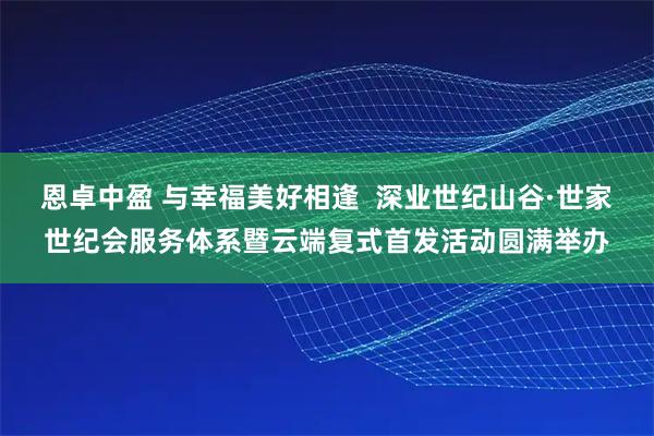 恩卓中盈 与幸福美好相逢  深业世纪山谷·世家世纪会服务体系暨云端复式首发活动圆满举办
