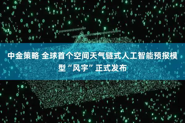 中金策略 全球首个空间天气链式人工智能预报模型“风宇”正式发布