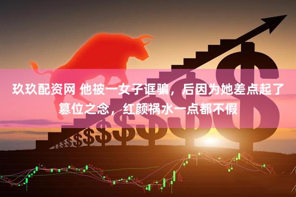 玖玖配资网 他被一女子诓骗，后因为她差点起了篡位之念，红颜祸水一点都不假