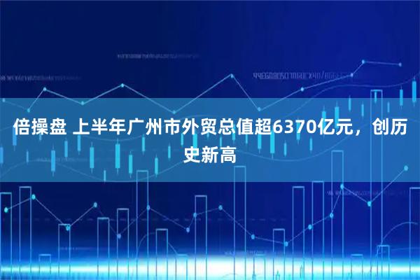 倍操盘 上半年广州市外贸总值超6370亿元，创历史新高